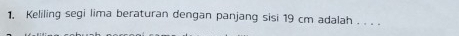 Keliling segi lima beraturan dengan panjang sisi 19 cm adalah . . . .