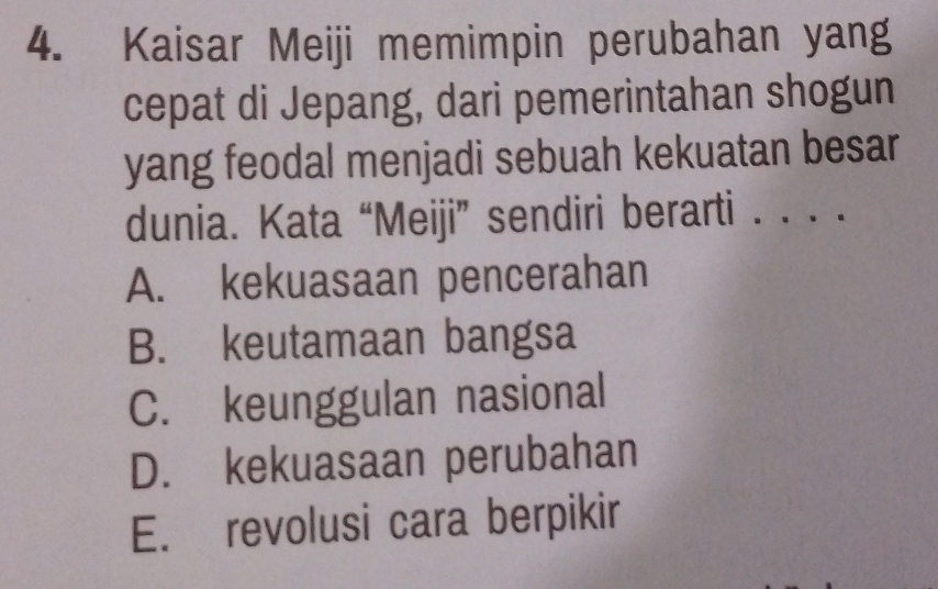 Kaisar Meiji memimpin perubahan yang
cepat di Jepang, dari pemerintahan shogun
yang feodal menjadi sebuah kekuatan besar
dunia. Kata “Meiji” sendiri berarti . . . .
A. kekuasaan pencerahan
B. keutamaan bangsa
C. keunggulan nasional
D. kekuasaan perubahan
E. revolusi cara berpikir