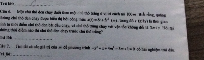 Trả lời:_ 
Câu 6. Một chú thỏ đen chạy đuổi theo một chủ thỏ trắng ở vị trí cách nó 100m. Biết rằng, quãng 
đường chú thỏ đen chạy được biểu thị bởi công thức s(t)=8t+5t^2(m) , trong đó t (giây) là thời gian 
tính từ thời điểm chú thỏ đen bắt đầu chạy, và chú thỏ trắng chạy với vận tốc không đổi là 3m/s. Hỏi tại 
những thời điểm nào thì chú thỏ đen chạy trước chú thỏ trắng? 
Trả lời:_ 
Câu 7. Tìm tất cả các giá trị của m để phương trình -x^2+x+4m^2-5m+1=0 có hai nghiệm trái đầu. 
rả lời:_