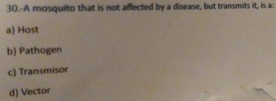 A mosquito that is not affected by a disease, but transmits it, is a:
a) Host
b) Pathogen
c) Transmisor
d) Vector