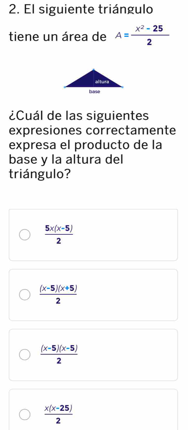 El siguiente triángulo
tiene un área de A= (x^2-25)/2 
¿Cuál de las siguientes
expresiones correctamente
expresa el producto de la
base y la altura del
triángulo?
 (5x(x-5))/2 
 ((x-5)(x+5))/2 
 ((x-5)(x-5))/2 
 (x(x-25))/2 