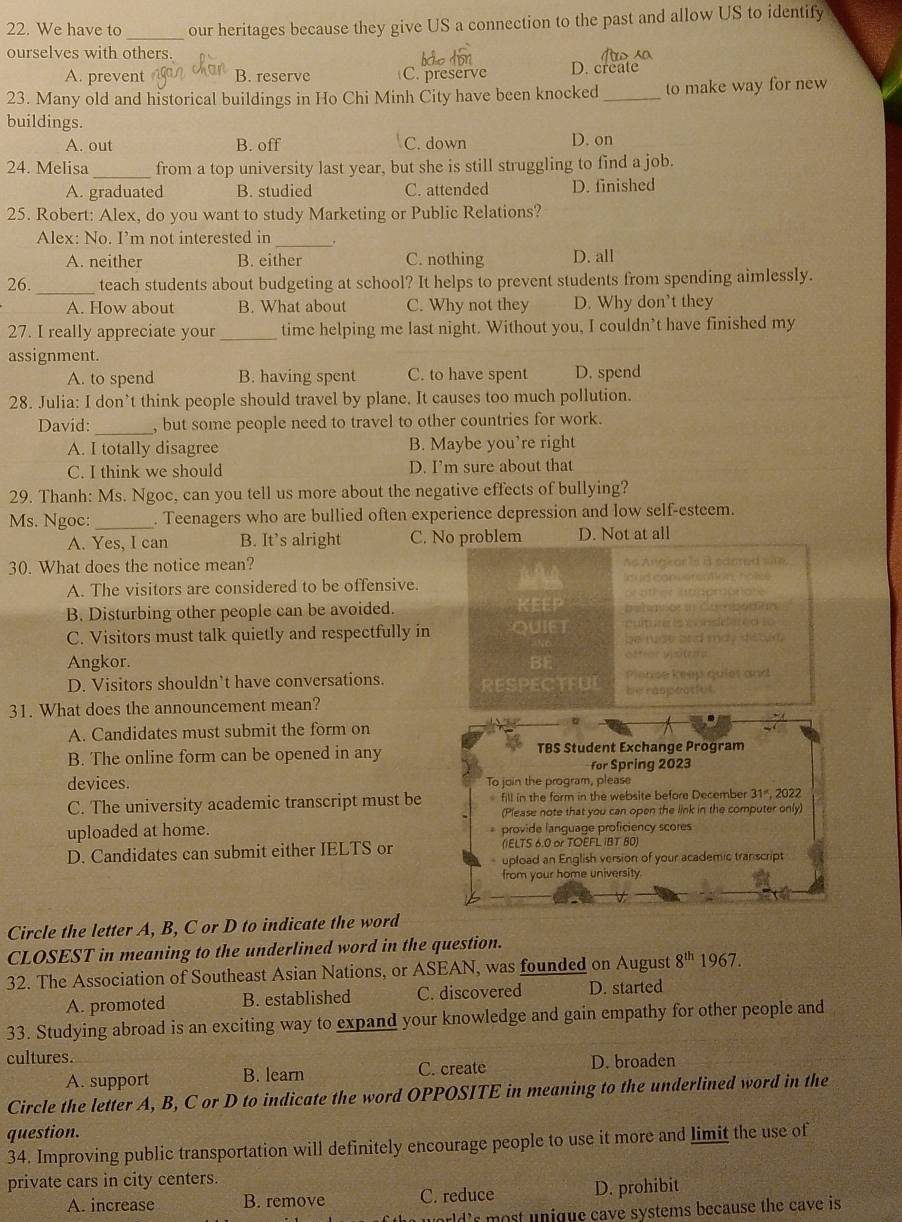 We have to _our heritages because they give US a connection to the past and allow US to identify
ourselves with others. o  so
A. prevent B. reserve C. preserve D. create
23. Many old and historical buildings in Ho Chi Minh City have been knocked _to make way for new
buildings.
A. out B. off C. down D. on
24. Melisa _from a top university last year, but she is still struggling to find a job.
A. graduated B. studied C. attended D. finished
25. Robert: Alex, do you want to study Marketing or Public Relations?
Alex: No. I’m not interested in_ .
A. neither B. either C. nothing D. all
26. _teach students about budgeting at school? It helps to prevent students from spending aimlessly.
A. How about B. What about C. Why not they D. Why don’t they
27. I really appreciate your _time helping me last night. Without you, I couldn’t have finished my
assignment.
A. to spend B. having spent C. to have spent D. spend
28. Julia: I don’t think people should travel by plane. It causes too much pollution.
David: _, but some people need to travel to other countries for work.
A. I totally disagree B. Maybe you’re right
C. I think we should D. I’m sure about that
29. Thanh: Ms. Ngoc, can you tell us more about the negative effects of bullying?
Ms. Ngoc:_ . Teenagers who are bullied often experience depression and low self-esteem.
A. Yes, I can B. It’s alright C. No problem D. Not at all
30. What does the notice mean? he Angeor is B sdored si.
A. The visitors are considered to be offensive. AAA

B. Disturbing other people can be avoided. KEEP
C. Visitors must talk quietly and respectfully in QUIET
      
m a, ds  
Angkor. BE Plense kep quiet and
D. Visitors shouldn’t have conversations. RESPECTEU
31. What does the announcement mean? be ránpeat[ut
A. Candidates must submit the form on
B. The online form can be opened in any TBS Student Exchange Program
for Spring 2023
devices. To join the program, please
C. The university academic transcript must be  fill in the form in the website before December 31", 2022
(Please note that you can open the link in the computer only)
uploaded at home. provide language proficiency scores
D. Candidates can submit either IELTS or (IELTS 6.0 or TOEFLIBT 80)
upload an English version of your academic transcript
from your home university
Circle the letter A, B, C or D to indicate the word
CLOSEST in meaning to the underlined word in the question.
32. The Association of Southeast Asian Nations, or ASEAN, was founded on August 8^(th) 1967.
A. promoted B. established C. discovered D. started
33. Studying abroad is an exciting way to expand your knowledge and gain empathy for other people and
cultures.
A. support B. learn C. create D. broaden
Circle the letter A, B, C or D to indicate the word OPPOSITE in meaning to the underlined word in the
question.
34. Improving public transportation will definitely encourage people to use it more and limit the use of
private cars in city centers.
A. increase B. remove C. reduce D. prohibit
orld 's  most unique cave systems because the cave is