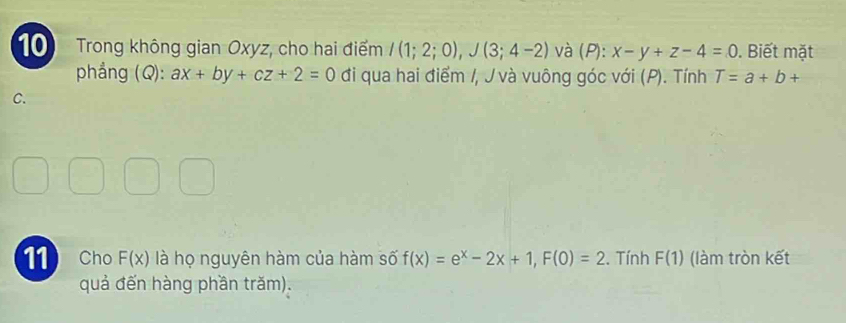 Trong không gian Oxyz, cho hai điểm /(1;2;0), J(3;4-2) và (P): x-y+z-4=0. Biết mặt 
phẳng (Q): ax+by+cz+2=0 đi qua hai điểm /, J và vuông góc với (P). Tính T=a+b+
C. 
11 Cho F(x) là họ nguyên hàm của hàm số f(x)=e^x-2x+1, F(0)=2. Tính F(1) (làm tròn kết 
quả đến hàng phần trăm).