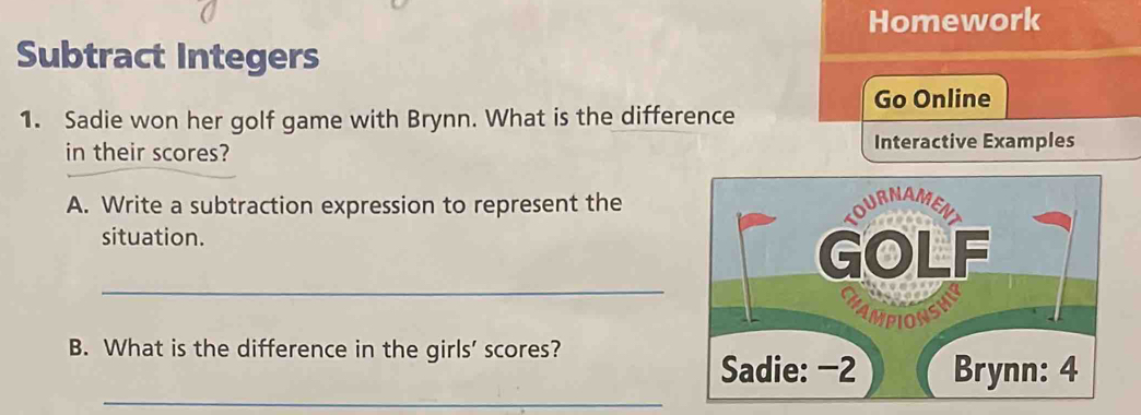 Homework 
Subtract Integers 
Go Online 
1. Sadie won her golf game with Brynn. What is the difference 
in their scores? Interactive Examples 
A. Write a subtraction expression to represent the 
situation. 
_ 
B. What is the difference in the girls' scores? 
_