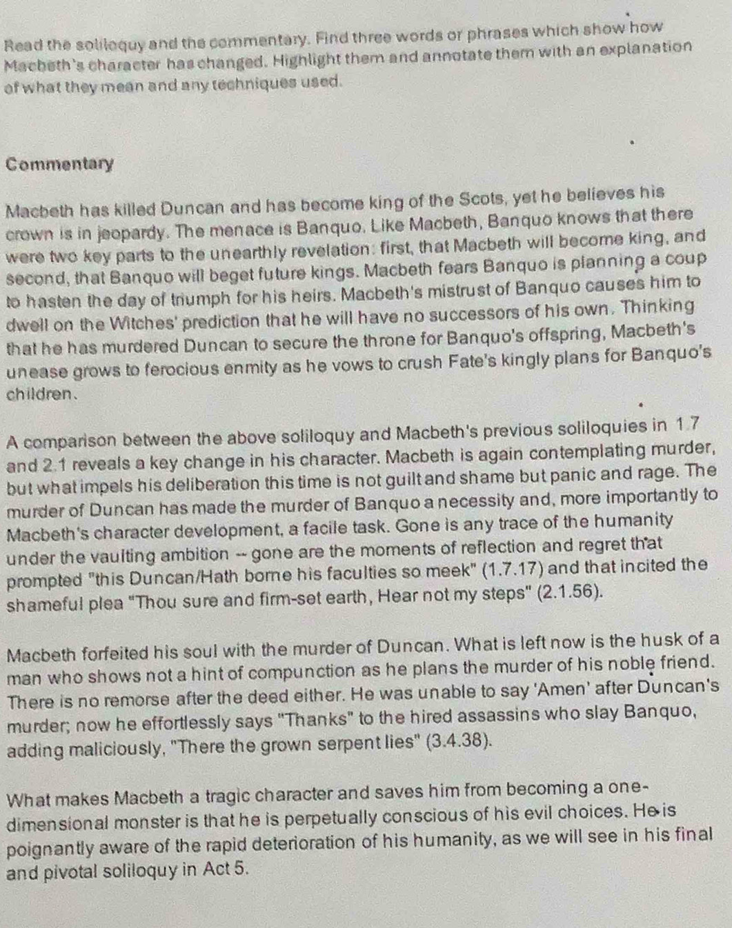 Read the solilequy and the commentary. Find three words or phrases which show how
Macheth's character has changed. Highlight them and annotate them with an explanation
of what they mean and any techniques used.
Commentary
Macbeth has killed Duncan and has become king of the Scots, yet he believes his
crown is in jeopardy. The menace is Banquo. Like Macbeth, Banquo knows that there
were two key parts to the unearthly revelation: first, that Macbeth will become king, and
second, that Banquo will beget future kings. Macbeth fears Banquo is planning a coup
to hasten the day of triumph for his heirs. Macbeth's mistrust of Banquo causes him to
dwell on the Witches' prediction that he will have no successors of his own. Thinking
that he has murdered Duncan to secure the throne for Banquo's offspring, Macbeth's
unease grows to ferocious enmity as he vows to crush Fate's kingly plans for Banquo's
children .
A comparison between the above soliloquy and Macbeth's previous soliloquies in 1.7
and 2.1 reveals a key change in his character. Macbeth is again contemplating murder,
but what impels his deliberation this time is not guilt and shame but panic and rage. The
murder of Duncan has made the murder of Banquo a necessity and, more importantly to
Macbeth's character development, a facile task. Gone is any trace of the humanity
under the vaulting ambition -- gone are the moments of reflection and regret that
prompted "this Duncan/Hath borne his faculties so meek" (1.7.17) and that incited the
shameful plea "Thou sure and firm-set earth, Hear not my steps" (2.1.56).
Macbeth forfeited his soul with the murder of Duncan. What is left now is the husk of a
man who shows not a hint of compunction as he plans the murder of his noble friend.
There is no remorse after the deed either. He was unable to say 'Amen' after Duncan's
murder; now he effortlessly says "Thanks" to the hired assassins who slay Banquo,
adding maliciously, "There the grown serpent lies" (3.4.38).
What makes Macbeth a tragic character and saves him from becoming a one-
dimensional monster is that he is perpetually conscious of his evil choices. He is
poignantly aware of the rapid deterioration of his humanity, as we will see in his final
and pivotal soliloquy in Act 5.