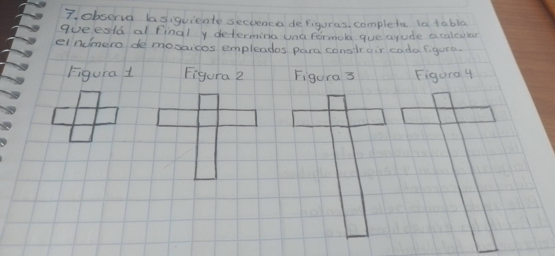 observa lasiquiente secoencia defiguras, completer latabla 
goeesla al final y determina una formola gue ayude a calcular 
elnumero de mosaicos empleades para constroir cada figura. 
Figura 1 Figura 2 Figura 3 Figura 4