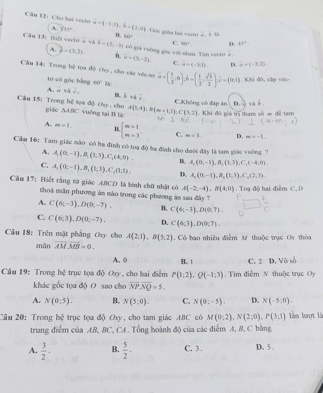 Cho hai vecto vector a=(-1;1),vector b=(2;0). Góc giữa hai vecto vector a,vector b| à
A. 35°. B. 60°.
C. 90°. D. 45°.
Câu 13: Biết vectơ à và vector b=(2;-3) có giá vuông góc với nhau. Tìm vectơ vector a.
A. =(3;2). B. vector a=(3;-2). C. vector a=(-3;1).
D. vector a=(-3;2).
Câu 14: Trong hệ tọa độ Oxy, cho các véc-tơ vector a=( 1/2 ;0);vector b=( 1/2 ; sqrt(3)/2 );vector c=(0;1). Khi đó, cặp véc-
tơ có góc bằng 60° là:
A. vector a và vector c.
B、 b và overline I overline c.
C.Không có đáp án. D. q và vector b.
Câu 15: Trong hệ tọa độ Oxy, cho A(1;4);B(m+1;1);C(5;2). Khi đó giá trị tham số m đề tam
giác △ ABC vuông tại B là:
A. m=1.
B · beginbmatrix m=1 m=3^(·)endarray.
C. m=3.
D. m=-1.
Câu 16: Tam giác nào có ba đỉnh có toạ độ ba đỉnh cho dưới đây là tam giác vuông ?
A. A_1(0;-1),B_1(1;3),C_1(4;0).
C. A_3(0;-1),B_3(1;3),C_3(1;1).
B. A_2(0;-1),B_2(1;3),C_2(-4;0).
D. A_4(0;-1),B_4(1;3),C_4(2;3).
Câu 17: Biết rằng tứ giác ABCD là hình chữ nhật có A(-2;-4),B(4;0). Toạ độ hai điểm C,D
thoả mãn phương án nào trong các phương án sau đây ?
A. C(6;-3),D(0;-7).
B. C(6;-3),D(0;7).
C. C(6;3),D(0;-7).
D. C(6;3),D(0;7).
Câu 18: Trên mặt phẳng Oxy cho A(2;1),B(5;2). Có bao nhiêu điểm M thuộc trục Ox thỏa
mãn vector AM.vector MB=0.
A. 0 B. 1 C. 2 D. Vô số
Câu 19: Trong hệ trục tọa độ Oxy, cho hai điểm P(1;2),Q(-1;3).  Tìm điểm N thuộc trục Oy
khác gốc tọa độ O sao cho vector NP.vector NQ=5.
A. N(0;5). B. N(5;0). C. N(0;-5). D. N(-5;0).
Câu 20: Trong hệ trục tọa độ Oxy, cho tam giác ABC có M(0;2),N(2;0),P(3;1) lần lượt là
trung điểm của AB, BC, CA . Tổng hoành độ của các điểm A, B, C bằng
A.  3/2 ·  5/2 · C. 3 . D. 5 .
B.