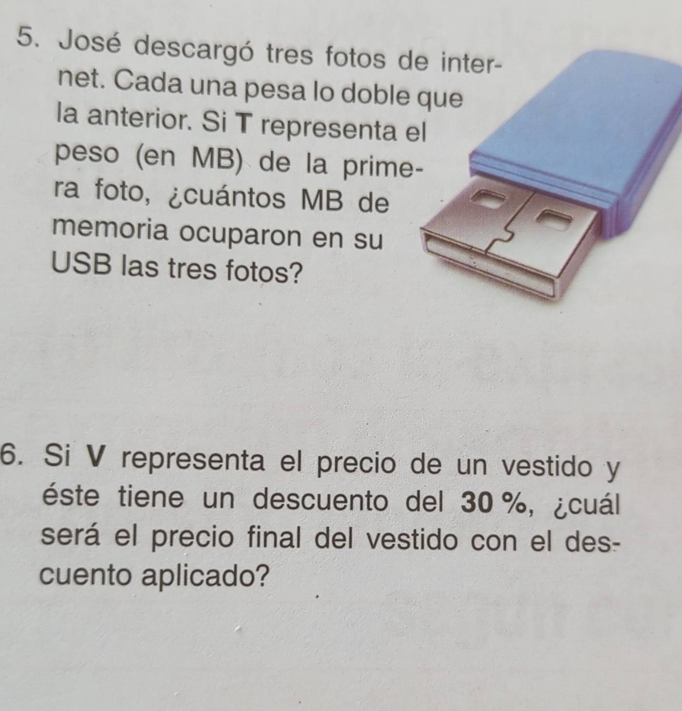 José descargó tres fotos de inter- 
net. Cada una pesa lo doble 
la anterior. Si T representa 
peso (en MB) de la prime 
ra foto, ¿cuántos MB de 
memoria ocuparon en su 
USB las tres fotos? 
6. Si V representa el precio de un vestido y 
éste tiene un descuento del 30 %, ¿cuál 
será el precio final del vestido con el des- 
cuento aplicado?