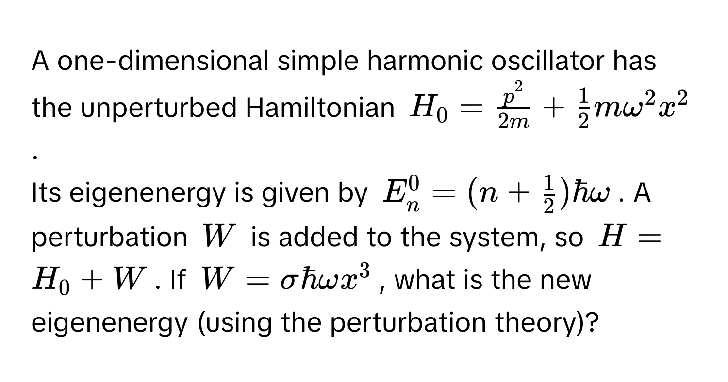 A one-dimensional simple harmonic oscillator has the unperturbed Hamiltonian $H_0 = fracp^22m +  1/2  momega^(2x^2$.

Its eigenenergy is given by $E_n^0 = (n + frac1)2)hbaromega$. A perturbation $W$ is added to the system, so $H = H_0 + W$. If $W = sigmahbaromega x^3$, what is the new eigenenergy (using the perturbation theory)?