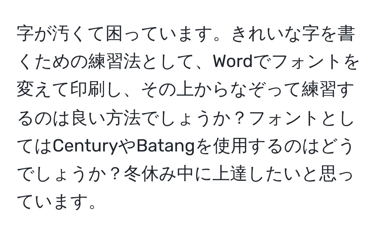 字が汚くて困っています。きれいな字を書くための練習法として、Wordでフォントを変えて印刷し、その上からなぞって練習するのは良い方法でしょうか？フォントとしてはCenturyやBatangを使用するのはどうでしょうか？冬休み中に上達したいと思っています。