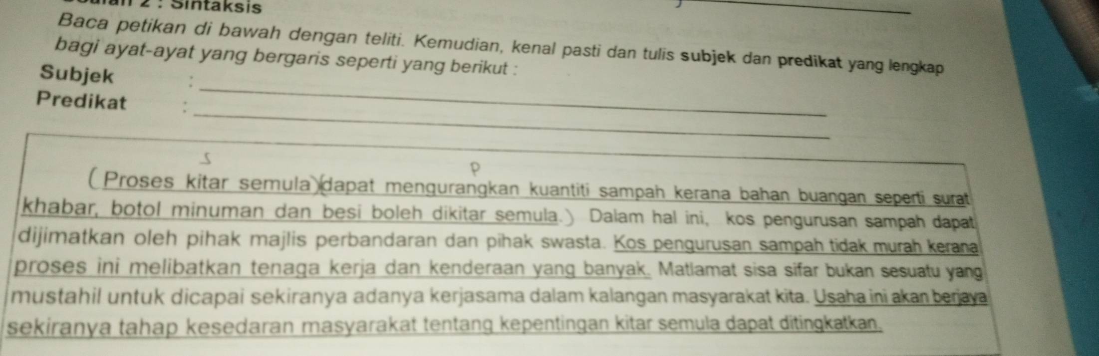 Sintaksis 
_ 
Baca petikan di bawah dengan teliti. Kemudian, kenal pasti dan tulis subjek dan predikat yang lengkap 
bagi ayat-ayat yang bergaris seperti yang berikut : 
_ 
Subjek : 
_ 
Predikat 
p 
( Proses kitar semula dapat mengurangkan kuantiti sampah kerana bahan buangan seperti surat 
khabar, botol minuman dan besi boleh dikitar semula.) Dalam hal ini, kos pengurusan sampah dapat 
dijimatkan oleh pihak majlis perbandaran dan pihak swasta. Kos pengurusan sampah tidak murah kerana 
proses ini melibatkan tenaga kerja dan kenderaan yang banyak. Matlamat sisa sifar bukan sesuatu yang 
mustahil untuk dicapai sekiranya adanya kerjasama dalam kalangan masyarakat kita. Usaha ini akan berjaya 
sekiranya tahap kesedaran masyarakat tentanq kepentingan kitar semula dapat ditingkatkan.