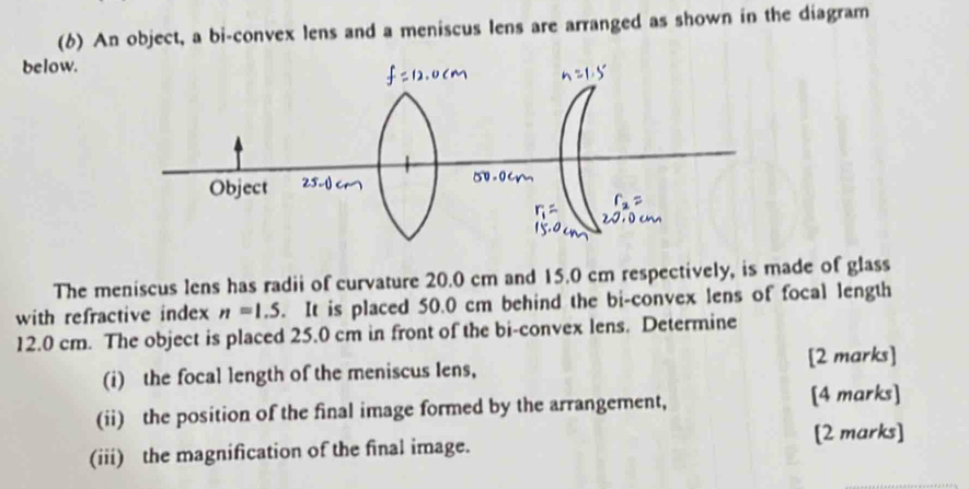 (6) An object, a bi-convex lens and a meniscus lens are arranged as shown in the diagram 
below. 
The meniscus lens has radii of curvature 20.0 cm and 15.0 cm respectively, is made of glass 
with refractive index n=1.5. It is placed 50.0 cm behind the bi-convex lens of focal length
12.0 cm. The object is placed 25.0 cm in front of the bi-convex lens. Determine 
(i) the focal length of the meniscus Iens, [2 marks] 
(ii) the position of the final image formed by the arrangement, [4 marks] 
(iii) the magnification of the final image. [2 marks]