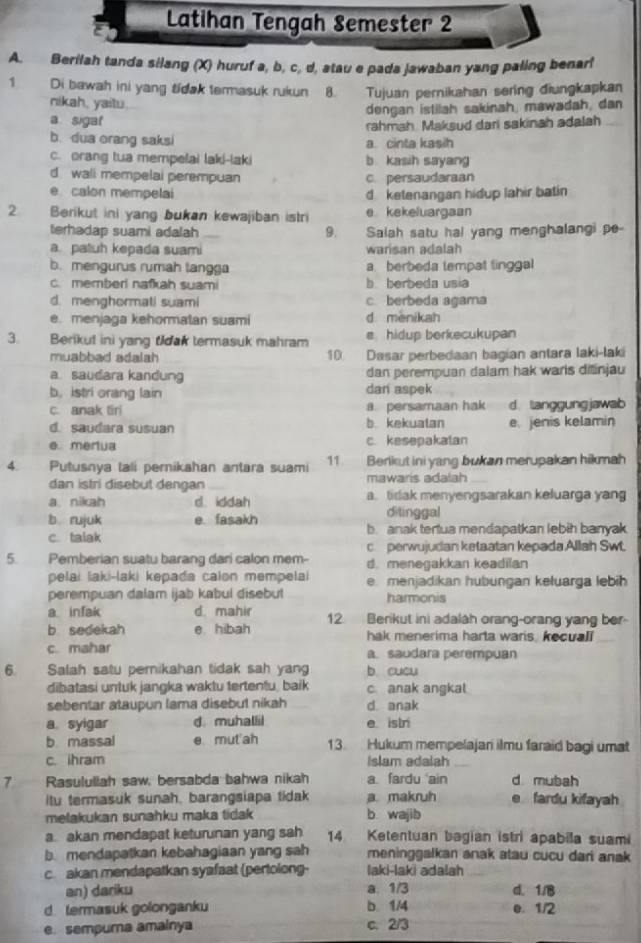 Latihan Tengah Semester 2
A. Berilah tanda silang (X) huruf a, b, c, d, atau e pada jawaban yang paling benar!
1 Di bawah ini yang tidak termasuk rukun B. Tujuan pernikahan sering diungkapkan
nikah, yaitu.
dengan istilah sakinah, mawadah, dan
a sigat
rahmah. Maksud dari sakinah adalah
b. dua orang saksi a cinta kasih
c. orang tua mempelai laki-laki b. kasih sayang
d wali mempelai perempuan c. persaudaraan
e calon mempelai d ketenangan hidup lahir batin
2 Berikut ini yang bukan kewajiban istri e kekeluargaan
terhadap suami adalah 9.   Salah satu hal yang menghalangi pe-
a. patuh kepada suami warisan adalah
b. mengurus rumah tangga a berbeda tempat linggal
c. memberi nafkah suami b. berbeda usia
d. menghormati suami c berbeda agarna
e. menjaga kehormatan suami d menikah
3. Berikut ini yang tidak termasuk mahram e hidup berkecukupan
muabbad adalah 10. Dasar perbedaan bagian antara laki-laki
a saudara kandung dan perempuan dalam hak warls dišinjau
b, istri orang lain dan aspek
c. anak tiri a persamaan hak d. tanggungjawab
d. sauđara susuan b kekuatan e jenis kelamin
e merlua c. kesepakatan
4. Putusnya tali pernikahan antara suami 11 Berlkut ini yang bukan merupakan hikmah
dan istri disebut dengan mawaris adalah
a. nikah d. iddah a. tidak menyengsarakan keluarga yang
b rujuk e. fasakh ditinggal
c. talak b. anak tertua mendapatkan lebih banyak
c perwujudan ketaatan kepada Allah Swt.
5. Pemberian suatu barang dari calon mem- d. menegakkan keadilan
pelai laki-laki kepada calon mempelai e. menjadikan hubungan keluarga lebih
perempuan dalam ijab kabul disebut harmonis
a infak d. mahir
b sedekah e hibah 12. Berikut ini adalah orang-orang yang ber
hak menerima harta waris, kecuall
c. mahar a. saudara perempuan
6. Salah satu pemikahan tidak sah yang b cucu
dibatasi untuk jangka waktu tertentu, baik c anak angkal
sebentar ataupun lama disebut nikah d anak
a syigar d muhallil e istr
b massal e mut'ah 13. Hukum mempelajari ilmu faraid bagi umat
c. ihram Islam adalah_
7 Rasululiah saw, bersabda bahwa nikah a fardu ain d. mubah
itu termasuk sunah, barangsiapa tidak a. makruh e fardu kifayah
melakukan sunahku maka tidak b wajib
a akan mendapat keturunan yang sah 14 Ketentuan bagian istri apabilla suami
b. mendapatkan kebahagiaan yang sah meninggalkan anak atau cucu dari anak
c. akan mendapatkan syafaat (pertolong- laki-laki adalah
an) dariku a. 1/3 d. 1/B
d termasuk golonganku b. 1/4 e. 1/2
e sempuma amainya
c. 2/3