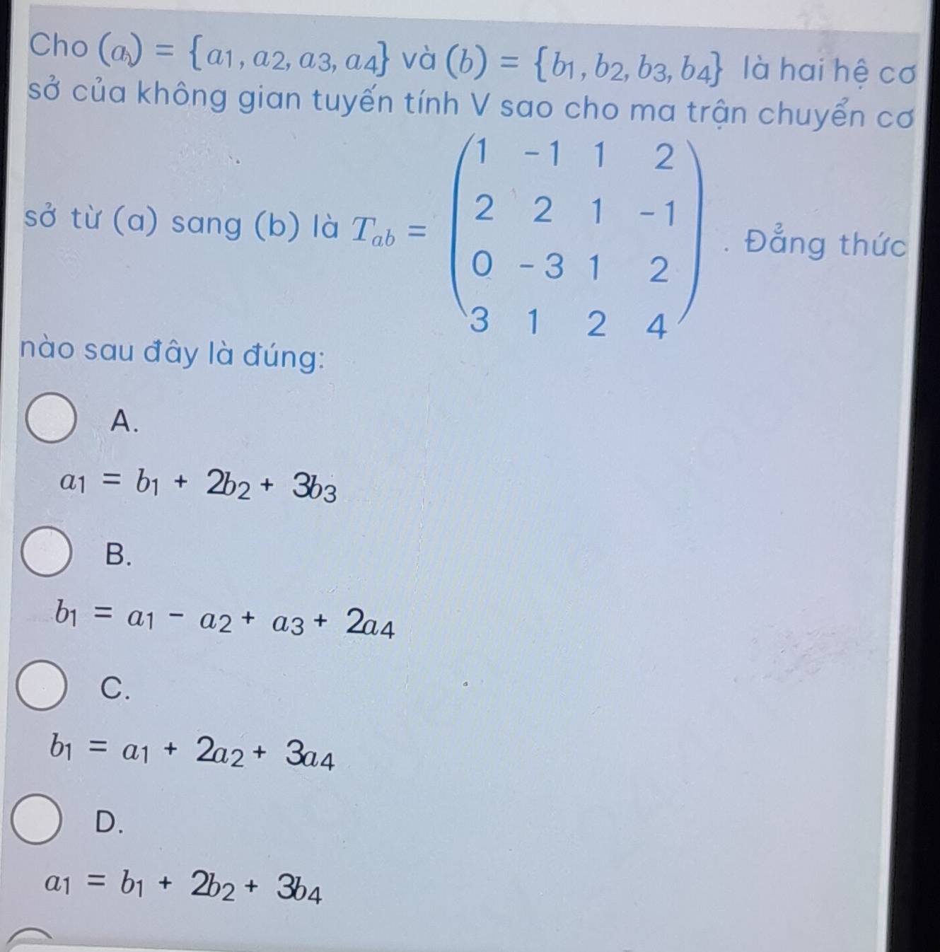 Cho (a)= a_1,a_2,a_3,a_4 và (b)= b_1,b_2,b_3,b_4 là hai hệ cơ
sở của không gian tuyến tính V sao cho ma trận chuyển cơ
sở từ (a) sang (b) là T_n=beginpmatrix 1&-1&1&2 2&2&1&-1 0&-3&1&2 3&1&2&4endpmatrix. Đẳng thức
nào sau đây là đúng:
A.
a_1=b_1+2b_2+3b_3
B.
b_1=a_1-a_2+a_3+2a_4
C.
b_1=a_1+2a_2+3a_4
D.
a_1=b_1+2b_2+3b_4