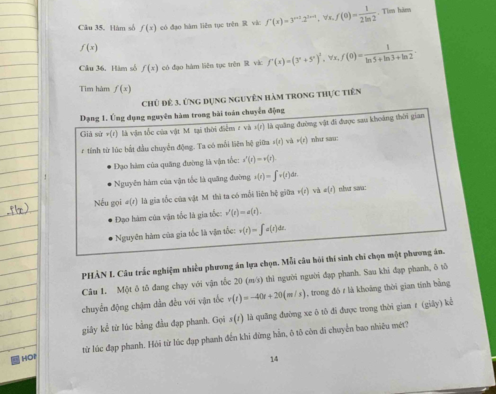 Hàm số f(x) có đạo hàm liên tục trên R và: f'(x)=3^(x+2).2^(2x+1) , ∀x, f(0)= 1/2ln 2 . Tìm hàm
f(x)
Câu 36. Hàm số f(x) có đạo hàm liên tục trên R và: f'(x)=(3^x+5^x)^2 , ∀x, f(0)= 1/ln 5+ln 3+ln 2 .
Tìm hàm f(x)
Chủ đẻ 3. ứng dụng nguyÊn hàm trong thực tiên
Dạng 1. Úng dụng nguyên hàm trong bài toán chuyển động
Giả sử v(t) là vận tốc của vật Mỹtại thời điểm t và s(t) là quãng đường vật đi được sau khoảng thời gian
# tính từ lúc bắt đầu chuyền động. Ta có mối liên hệ giữa s(t) và v(t) như sau:
Đạo hàm của quãng đường là vận tốc: s'(t)=v(t).
Nguyên hàm của vận tốc là quãng đường s(t)=∈t v(t)dt.
Nếu gọi #(t) là gia tốc của vật Mỹ thì ta có mối liên hệ giữa v(t) và a(t) như sau:
Đạo hàm của vận tốc là gia tốc: v'(t)=a(t).
Nguyên hàm của gia tốc là vận tốc: v(t)=∈t a(t)dt.
PHÀN I. Câu trắc nghiệm nhiều phương án lựa chọn. Mỗi câu hỏi thí sinh chỉ chọn một phương án.
Câu 1. Một ô tô đang chạy với vận tốc 20 (m/s) thì người người đạp phanh. Sau khi đạp phanh, ô tô
chuyển động chậm dần đều với vận tốc v(t)=-40t+20(m/s) , trong đó t là khoảng thời gian tính bằng
giây kể từ lúc bằng đầu đạp phanh. Gọi s(t) là quãng đường xe ô tô đi được trong thời gian ≠ (giây) kể
HOP từ lúc đạp phanh. Hỏi từ lúc đạp phanh đến khi dừng hẳn, ô tô còn di chuyển bao nhiêu mét?
14