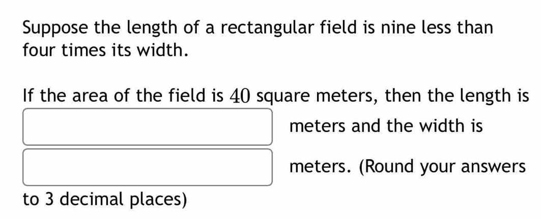 Suppose the length of a rectangular field is nine less than 
four times its width. 
If the area of the field is 40 square meters, then the length is
meters and the width is
meters. (Round your answers 
to 3 decimal places)