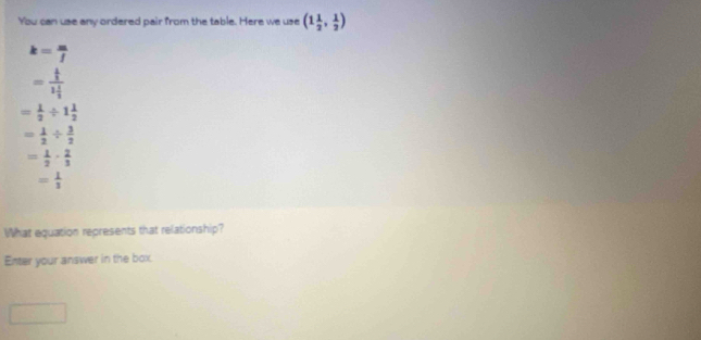 You can use any ordered pair from the table. Here we use (1 1/2 , 1/2 )
k= m/f 
=frac  1/3 1 1/3 
= 1/2 / 1 1/2 
= 1/2 /  3/2 
= 1/2 ·  2/3 
= 1/3 
What equation represents that relationship? 
Enter your answer in the box.