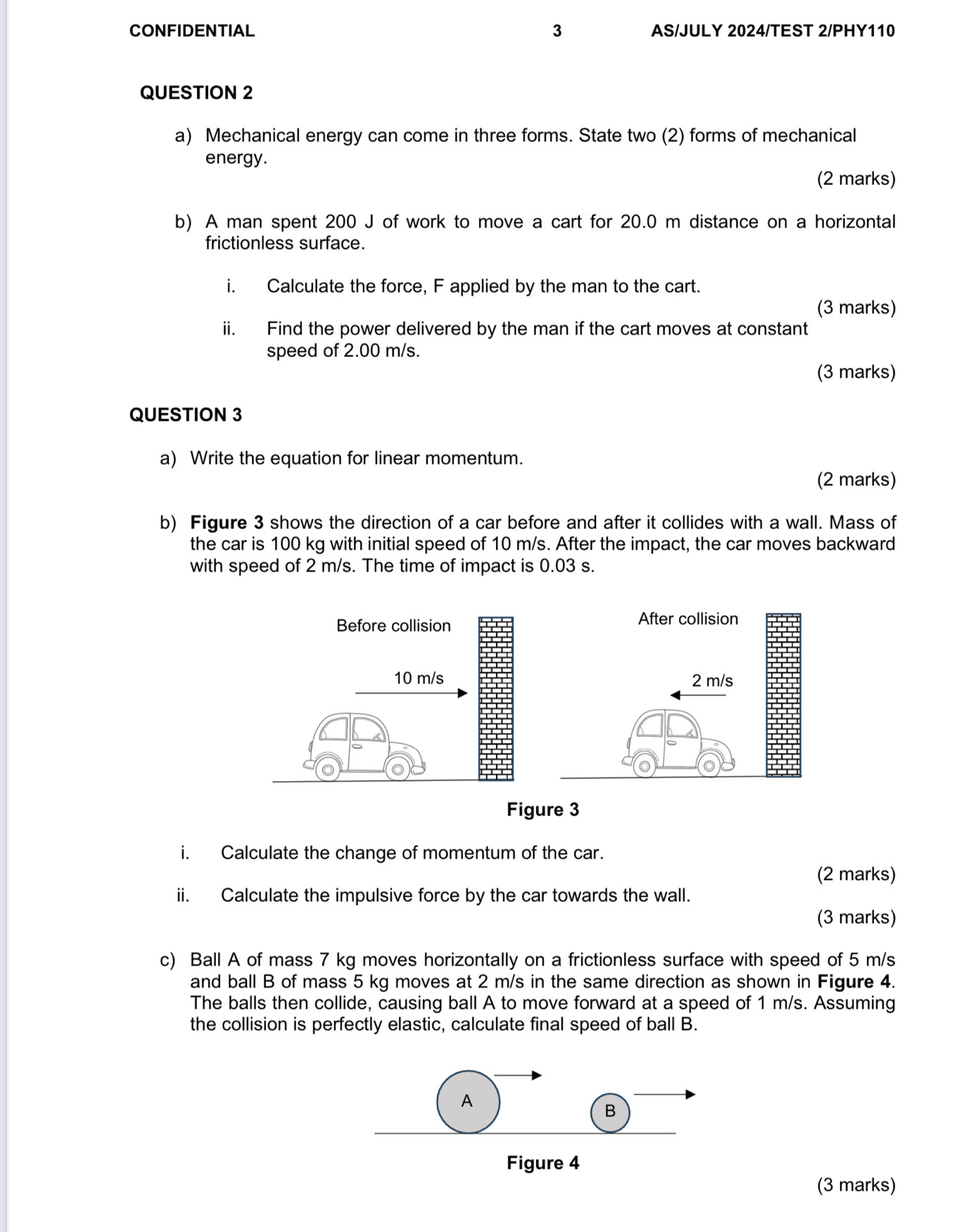 CONFIDENTIAL 3 AS/JULY 2024/TEST 2/PHY110 
QUESTION 2 
a) Mechanical energy can come in three forms. State two (2) forms of mechanical 
energy. 
(2 marks) 
b) A man spent 200 J of work to move a cart for 20.0 m distance on a horizontal 
frictionless surface. 
i. Calculate the force, F applied by the man to the cart. 
(3 marks) 
ii. Find the power delivered by the man if the cart moves at constant 
speed of 2.00 m/s. 
(3 marks) 
QUESTION 3 
a) Write the equation for linear momentum. 
(2 marks) 
b) Figure 3 shows the direction of a car before and after it collides with a wall. Mass of 
the car is 100 kg with initial speed of 10 m/s. After the impact, the car moves backward 
with speed of 2 m/s. The time of impact is 0.03 s. 
i. Calculate the change of momentum of the car. 
(2 marks) 
ii. Calculate the impulsive force by the car towards the wall. 
(3 marks) 
c) Ball A of mass 7 kg moves horizontally on a frictionless surface with speed of 5 m/s
and ball B of mass 5 kg moves at 2 m/s in the same direction as shown in Figure 4. 
The balls then collide, causing ball A to move forward at a speed of 1 m/s. Assuming 
the collision is perfectly elastic, calculate final speed of ball B. 
A 
B 
Figure 4 
(3 marks)