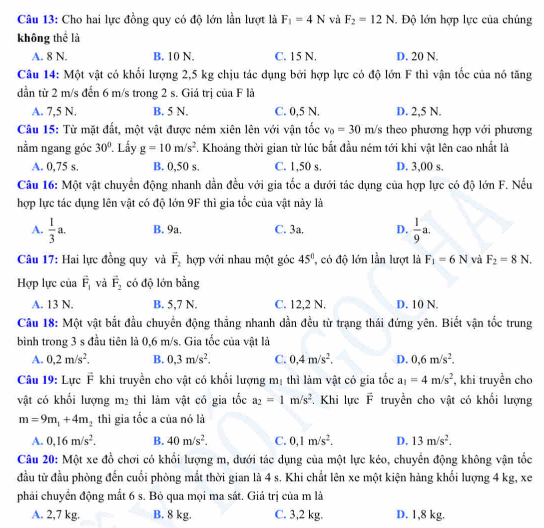 Cho hai lực đồng quy có độ lớn lần lượt là F_1=4N và F_2=12N. Độ lớn hợp lực của chúng
không thể là
A. 8 N. B. 10 N. C. 15 N. D. 20 N.
Câu 14: Một vật có khối lượng 2,5 kg chịu tác dụng bởi hợp lực có độ lớn F thì vận tốc của nó tăng
dần từ 2 m/s đến 6 m/s trong 2 s. Giá trị của F là
A. 7,5 N. B. 5 N. C. 0,5 N. D. 2,5 N.
Câu 15: Từ mặt đất, một vật được ném xiên lên với vận tốc v_0=30m/s theo phương hợp với phương
nằm ngang góc 30°. Lấy g=10m/s^2 F. Khoảng thời gian từ lúc bắt đầu ném tới khi vật lên cao nhất là
A. 0,75 s. B. 0,50 s. C. 1,50 s. D. 3,00 s.
Câu 16: Một vật chuyển động nhanh dần đều với gia tốc a dưới tác dụng của hợp lực có độ lớn F. Nếu
hợp lực tác dụng lên vật có độ lớn 9F thì gia tốc của vật này là
A.  1/3 a. B. 9a. C. 3a. D.  1/9 a.
Câu 17: Hai lực đồng quy và vector F_2 hợp với nhau một góc 45° , có độ lớn lần lượt là F_1=6N và F_2=8N.
Hợp lực của vector F_1 và vector F_2 có độ lớn bằng
A. 13 N. B. 5,7 N. C. 12,2 N. D. 10 N.
Câu 18: Một vật bắt đầu chuyển động thắng nhanh dần đều từ trạng thái đứng yên. Biết vận tốc trung
bình trong 3 s đầu tiên là 0,6 m/s. Gia tốc của vật là
A. 0,2m/s^2. B. 0,3m/s^2. C. 0,4m/s^2. D. 0,6m/s^2.
Câu 19: Lực vector F khi truyền cho vật có khối lượng mị thì làm vật có gia tốc a_1=4m/s^2 , khi truyền cho
vật có khối lượng m_2 thì làm vật có gia tốc a_2=1m/s^2. Khi lực vector F truyền cho vật có khối lượng
m=9m_1+4m_2 thì gia tốc a của nó là
A. 0,16m/s^2. B. 40m/s^2. C. 0,1m/s^2. D. 13m/s^2.
Câu 20: Một xe đồ chơi có khối lượng m, dưới tác dụng của một lực kéo, chuyển động không vận tốc
đầu từ đầu phòng đến cuối phòng mắt thời gian là 4 s. Khi chất lên xe một kiện hàng khối lượng 4 kg, xe
phải chuyển động mất 6 s. Bỏ qua mọi ma sát. Giá trị của m là
A. 2,7 kg. B. 8 kg. C. 3,2 kg. D. 1,8 kg.