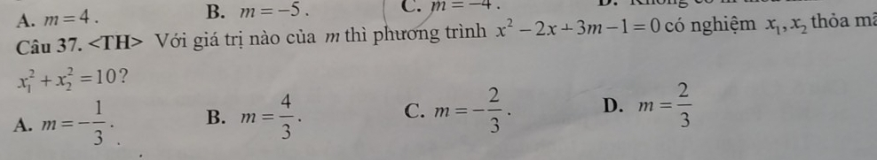 A. m=4. B. m=-5. C. m=-4. 
Câu 37. ∠ TH> Với giá trị nào của m thì phương trình x^2-2x+3m-1=0 có nghiệm x_1, x_2 thỏa mã
x_1^(2+x_2^2=10 ?
A. m=-frac 1)3. B. m= 4/3 . C. m=- 2/3 · D. m= 2/3 