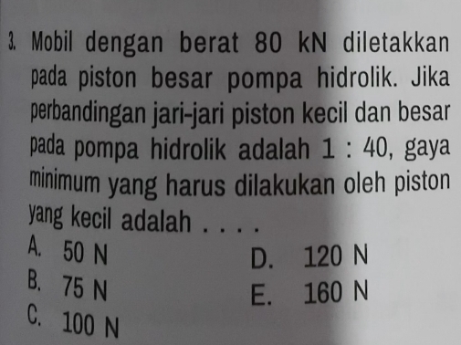 Mobil dengan berat 80 kN diletakkan
pada piston besar pompa hidrolik. Jika
perbandingan jari-jari piston kecil dan besar
pada pompa hidrolik adalah 1:40 , gaya
minimum yang harus dilakukan oleh piston
yang kecil adalah . . . .
A. 50 N
D. 120 N
B. 75 N
E. 160 N
C. 100 N