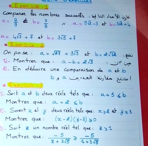 LI EHEEWRS 
Exencice1 
companen les nom bres suvants : kill iu ll jj
a= 8/9  at b= 7/8  11 a=5sqrt(2)-3 et b=3sqrt(2)+4
a=4sqrt(3)+7 et b=3sqrt(5)+7
Exeras ② 
On pose : a=sqrt(27)+3sqrt(3) et b=2sqrt(12) :eiai 
11 - Montren que : a-b=2sqrt(3)
21. En deduire une comparaison de a et b
by a wel aslie zl
A1. Soit a ot b deax reels tels que: a+5≤ b
Montren que : a+2≤ b
8.Socient x at y deaxreeh tolsgue: x≥slant 2 er y≥ 3
Montrer que : (x-2)(y-3)≥slant 0
Soit z un nombre reel tel que: z≥slant 1
Montrer que:  (-5)/z+3sqrt(5) ≥slant  (-5)/1+3sqrt(5) 