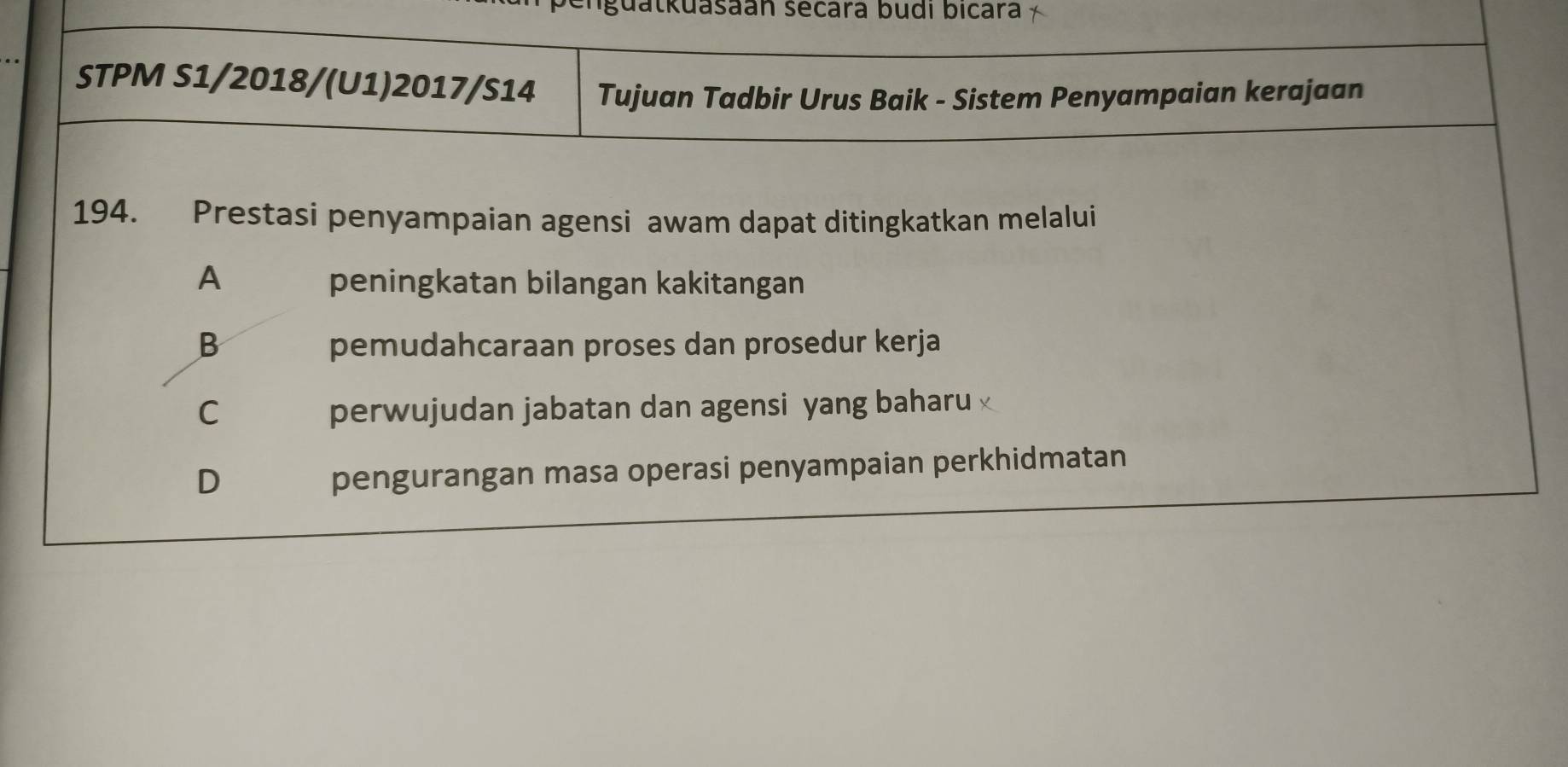 lguatkuasaán secara budi bicara
STPM S1/2018/(U1)2017/S14 Tujuan Tadbir Urus Baik - Sistem Penyampaian kerajaan
194. Prestasi penyampaian agensi awam dapat ditingkatkan melalui
A peningkatan bilangan kakitangan
B pemudahcaraan proses dan prosedur kerja
C perwujudan jabatan dan agensi yang baharu
D
pengurangan masa operasi penyampaian perkhidmatan