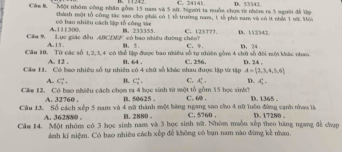 B. 11242. C. 24141. D. 53342.
Câu 8. Một nhóm công nhân gồm 15 nam và 5 nữ. Người ta muốn chọn từ nhóm ra 5 người đề lập
thành một tổ công tác sao cho phải có 1 tổ trưởng nam, 1 tổ phó nam và có ít nhất 1 nữ. Hỏi
có bao nhiêu cách lập tổ công tác
A. 111300. B. 233355. C. 125777. D. 112342.
Câu 9. Lục giác đều ABCDEF có bao nhiêu đường chéo?
A. 15. B. 5. C. 9. D. 24.
Câu 10. Từ các số 1, 2, 3, 4 có thể lập được bao nhiêu số tự nhiên gồm 4 chữ số đôi một khác nhau.
A. 12. B. 64. C. 256. D. 24.
Câu 11. Có bao nhiêu số tự nhiên có 4 chữ số khác nhau được lập từ tập A= 2,3,4,5,6
A. C_5^4. B. C_6^4. C. A_5^4. D. A_6^4. 
Câu 12. Có bao nhiêu cách chọn ra 4 học sinh từ một tổ gồm 15 học sinh?
A. 32760. B. 50625. C. 60. D. 1365.
Câu 13. Số cách xếp 5 nam và 4 nữ thành một hàng ngang sao cho 4 nữ luôn đứng cạnh nhau là
A. 362880. B. 2880. C. 5760. D. 17280.
Câu 14. Một nhóm có 3 học sinh nam và 3 học sinh nữ. Nhóm muốn xếp theo hàng ngang để chụp
ảnh kỉ niệm. Có bao nhiêu cách xếp để không có bạn nam nào đứng kề nhau.