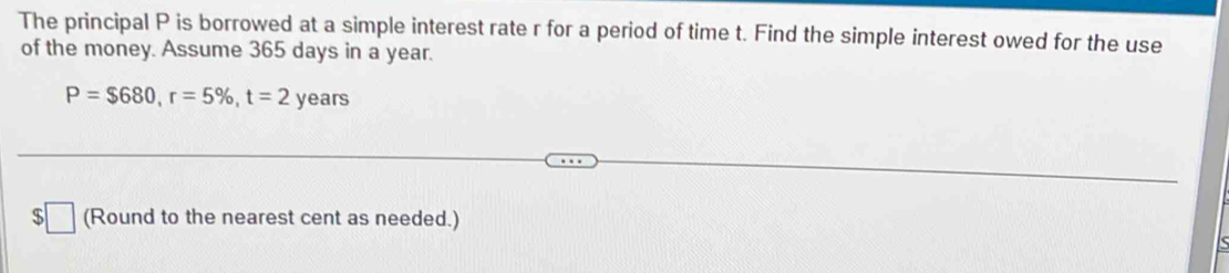 The principal P is borrowed at a simple interest rate r for a period of time t. Find the simple interest owed for the use 
of the money. Assume 365 days in a year.
P=$680, r=5% , t=2years
$ (Round to the nearest cent as needed.)