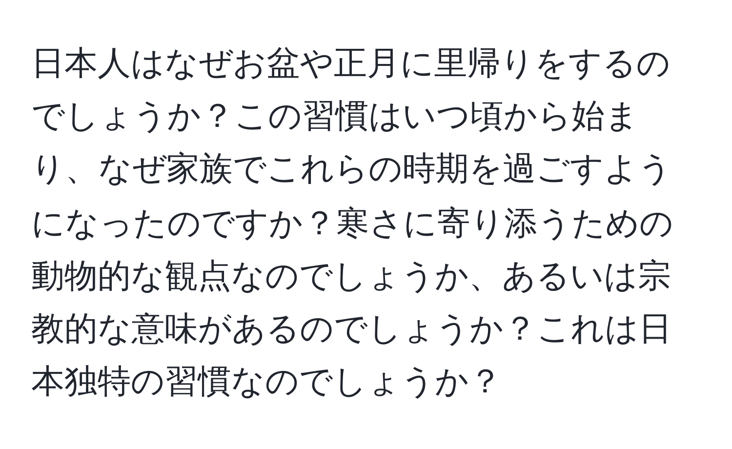 日本人はなぜお盆や正月に里帰りをするのでしょうか？この習慣はいつ頃から始まり、なぜ家族でこれらの時期を過ごすようになったのですか？寒さに寄り添うための動物的な観点なのでしょうか、あるいは宗教的な意味があるのでしょうか？これは日本独特の習慣なのでしょうか？