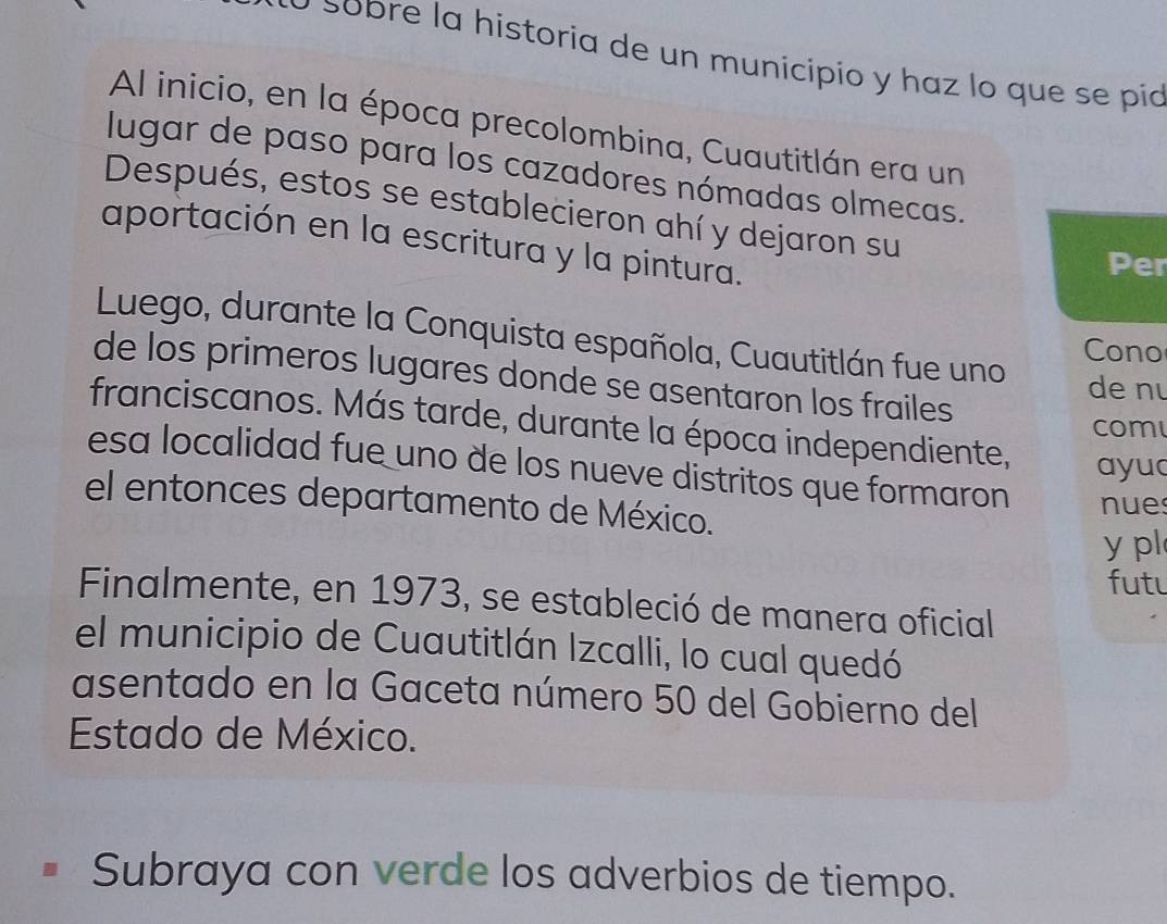 obre la historia de un municipio y haz lo que se pía 
Al inicio, en la época precolombina, Cuautitlán era un 
lugar de paso para los cazadores nómadas olmecas. 
Después, estos se establecieron ahí y dejaron su 
aportación en la escritura y la pintura. 
Per 
Luego, durante la Conquista española, Cuautitlán fue uno 
Cono 
de los primeros lugares donde se asentaron los frailes 
de nu 
franciscanos. Más tarde, durante la época independiente, ayua 
com 
esa localidad fue uno de los nueve distritos que formaron nues 
el entonces departamento de México. 
y pl 
futl 
Finalmente, en 1973, se estableció de manera oficial 
el municipio de Cuautitlán Izcalli, lo cual quedó 
asentado en la Gaceta número 50 del Gobierno del 
Estado de México. 
Subraya con verde los adverbios de tiempo.