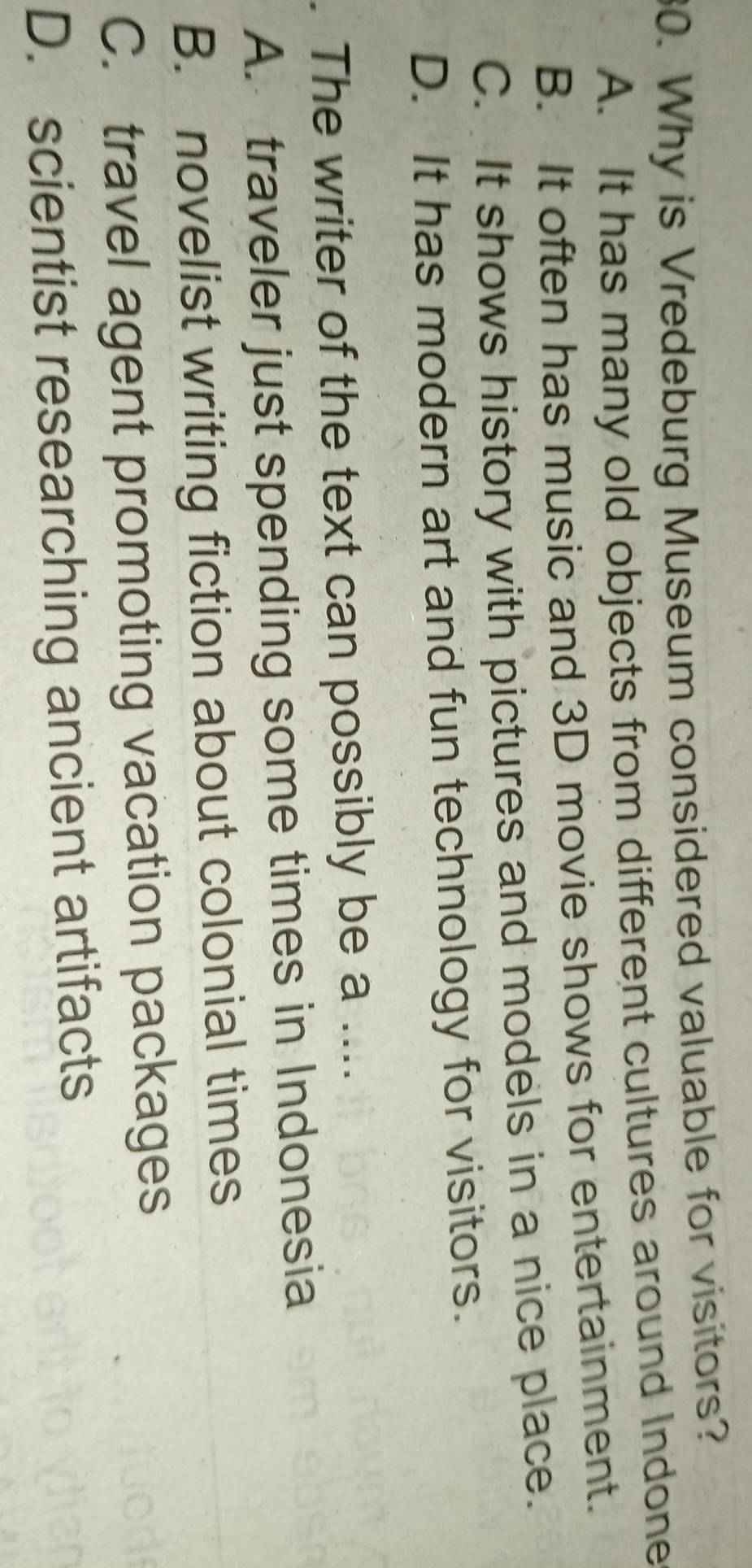 Why is Vredeburg Museum considered valuable for visitors?
A. It has many old objects from different cultures around Indone
B. It often has music and 3D movie shows for entertainment.
C. It shows history with pictures and models in a nice place.
D. It has modern art and fun technology for visitors.
. The writer of the text can possibly be a ....
A. traveler just spending some times in Indonesia
B. novelist writing fiction about colonial times
C. travel agent promoting vacation packages
D. scientist researching ancient artifacts
