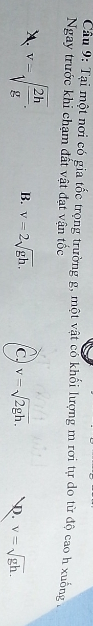 Tại một nơi có gia tốc trọng trường g, một vật có khối lượng m rơi tự do từ độ cao h xuống .
Ngay trước khi chạm đất vật đạt vận tốc
A. v=sqrt(frac 2h)g.
B. v=2sqrt(gh). v=sqrt(2gh). D. v=sqrt(gh). 
c.