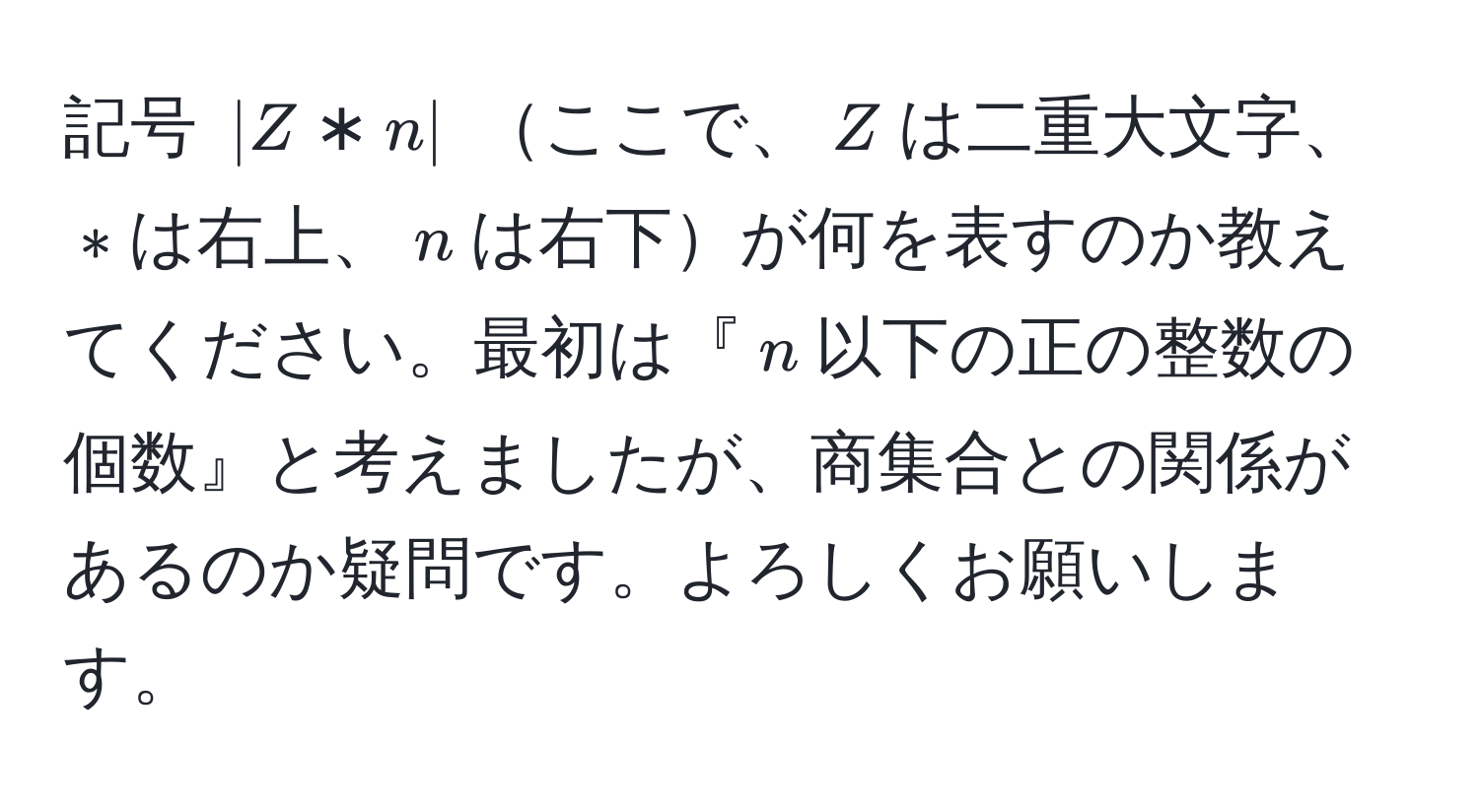 記号 $|Z*n|$ ここで、$Z$は二重大文字、$*$は右上、$n$は右下が何を表すのか教えてください。最初は『$n$以下の正の整数の個数』と考えましたが、商集合との関係があるのか疑問です。よろしくお願いします。