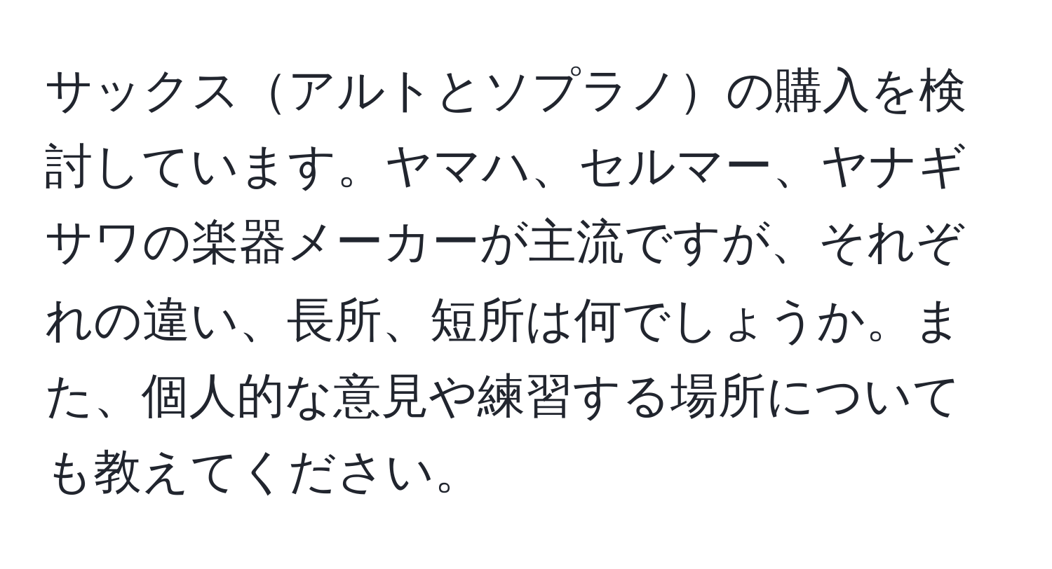 サックスアルトとソプラノの購入を検討しています。ヤマハ、セルマー、ヤナギサワの楽器メーカーが主流ですが、それぞれの違い、長所、短所は何でしょうか。また、個人的な意見や練習する場所についても教えてください。