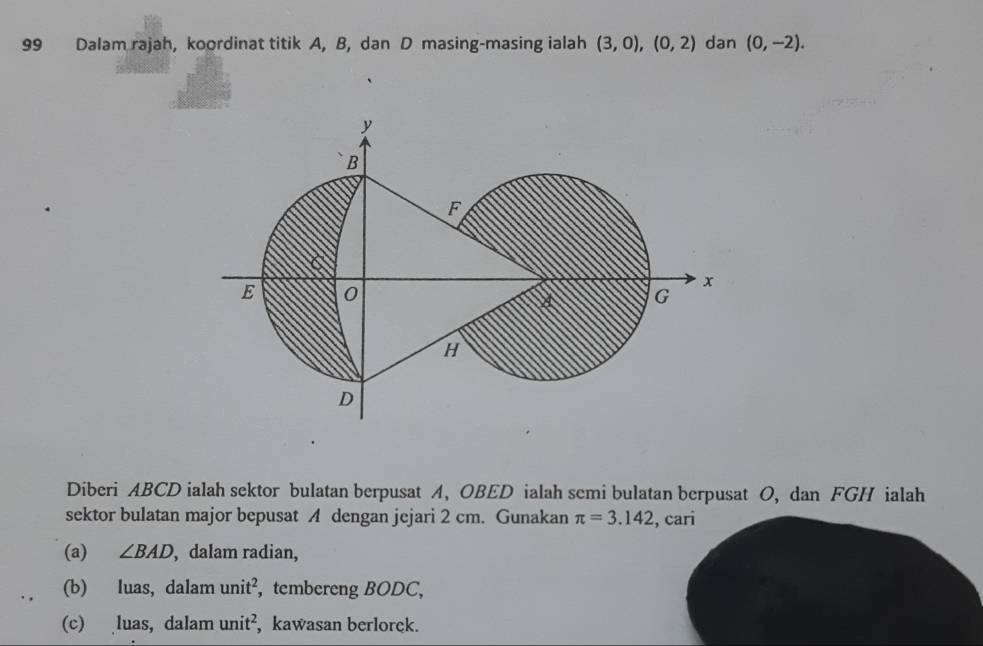 Dalam rajah, koordinat titik A, B, dan D masing-masing ialah (3,0), (0,2) dan (0,-2). 
Diberi ABCD ialah sektor bulatan berpusat A, OBED ialah semi bulatan berpusat O, dan FGH ialah 
sektor bulatan major bepusat A dengan jejari 2 cm. Gunakan π =3.142 , cari 
(a) ∠ BAD , dalam radian, 
(b) luas, dalam unit^2 , tembereng BODC, 
(c) luas, dalam unit^2 , kawasan berlorck.