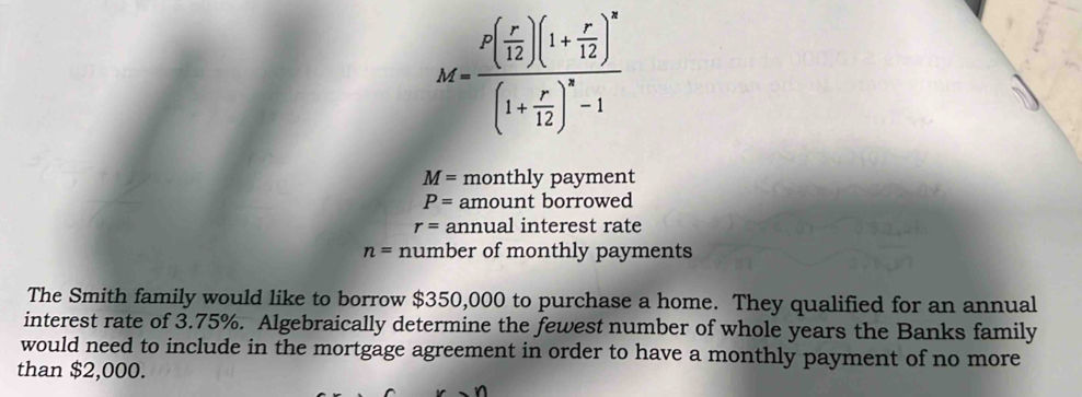 M=frac P( r/12 )(1+ r/12 )^n(1+ r/12 )^n-1
M= monthly payment
P= amount borrowed
r= annual interest rate
n= number of monthly payments 
The Smith family would like to borrow $350,000 to purchase a home. They qualified for an annual 
interest rate of 3.75%. Algebraically determine the fewest number of whole years the Banks family 
would need to include in the mortgage agreement in order to have a monthly payment of no more 
than $2,000.