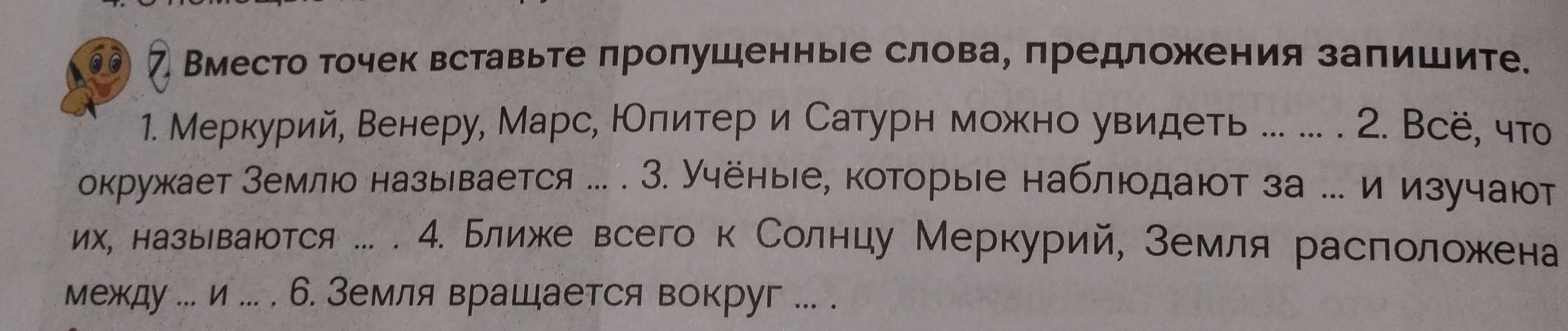 7 Вместо точек вставьте лролушенные слова, πредложения залишите. 
1. Меркурий, Венеру, Марс, НОлитер и Сатурн можно увидеть ... .. . 2. Всё, чт 
окружает Мемлюо называется ... . З. Учёные, которыιе наблюодают за ..и изучают 
их, назьеваюотся ... . 4. Ближе всего к Солнцу Меркурий, земля расπоложена 
между ... и ... . 6. Земля вращается вокруг ... .