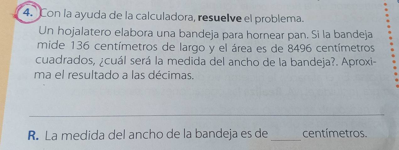 Con la ayuda de la calculadora, resuelve el problema. 
Un hojalatero elabora una bandeja para hornear pan. Si la bandeja 
mide 136 centímetros de largo y el área es de 8496 centímetros
cuadrados, ¿cuál será la medida del ancho de la bandeja?. Aproxi- 
ma el resultado a las décimas. 
_ 
R. La medida del ancho de la bandeja es de _centímetros.