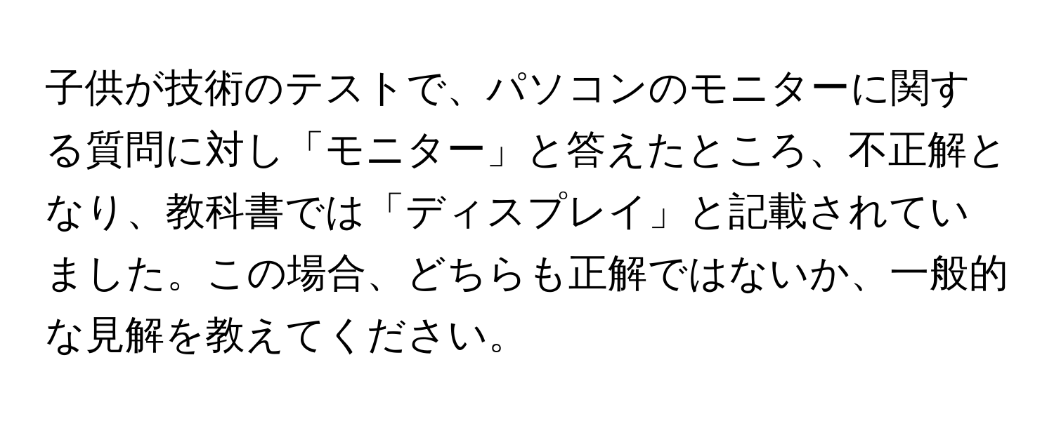 子供が技術のテストで、パソコンのモニターに関する質問に対し「モニター」と答えたところ、不正解となり、教科書では「ディスプレイ」と記載されていました。この場合、どちらも正解ではないか、一般的な見解を教えてください。