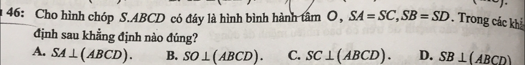 46: Cho hình chóp S. ABCD có đáy là hình bình hành tan O, SA=SC, SB=SD. Trong các khả
định sau khẳng định nào đúng?
A. SA⊥ (ABCD). B. SO⊥ (ABCD). C. SC⊥ (ABCD). D. SB⊥ (ABCD)