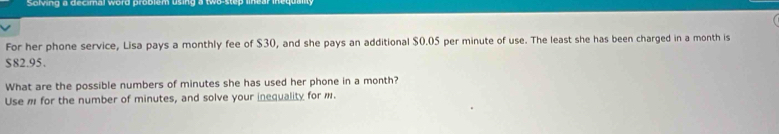 Solving a decimal word problem using a two-step II 
For her phone service, Lisa pays a monthly fee of $30, and she pays an additional $0.05 per minute of use. The least she has been charged in a month is
$82.95. 
What are the possible numbers of minutes she has used her phone in a month? 
Use m for the number of minutes, and solve your inequality for m.