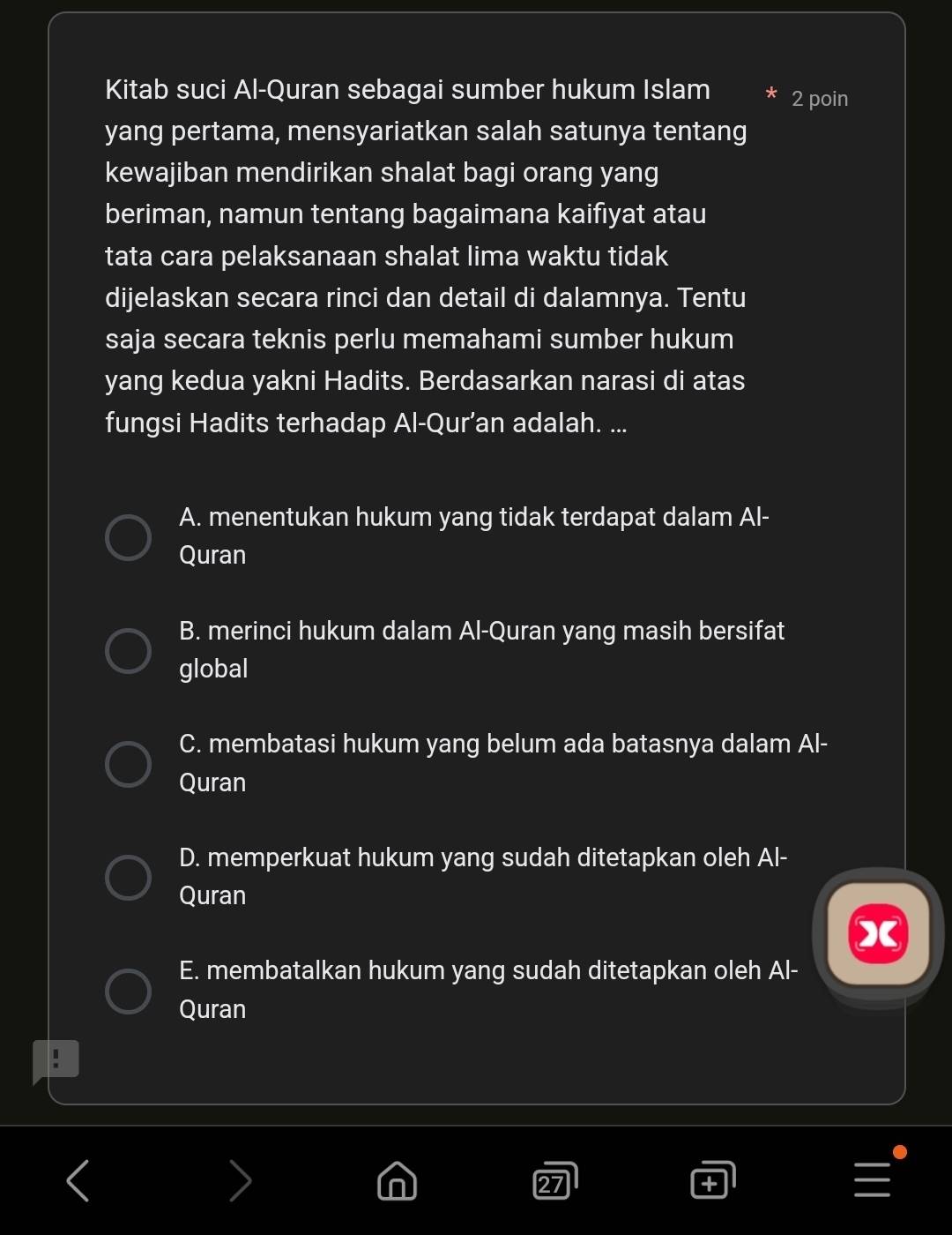 Kitab suci Al-Quran sebagai sumber hukum Islam 2 poin
yang pertama, mensyariatkan salah satunya tentang
kewajiban mendirikan shalat bagi orang yang
beriman, namun tentang bagaimana kaifiyat atau
tata cara pelaksanaan shalat lima waktu tidak
dijelaskan secara rinci dan detail di dalamnya. Tentu
saja secara teknis perlu memahami sumber hukum
yang kedua yakni Hadits. Berdasarkan narasi di atas
fungsi Hadits terhadap Al-Qur’an adalah. ...
A. menentukan hukum yang tidak terdapat dalam Al-
Quran
B. merinci hukum dalam Al-Quran yang masih bersifat
global
C. membatasi hukum yang belum ada batasnya dalam Al-
Quran
D. memperkuat hukum yang sudah ditetapkan oleh Al-
Quran
E. membatalkan hukum yang sudah ditetapkan oleh Al-
Quran