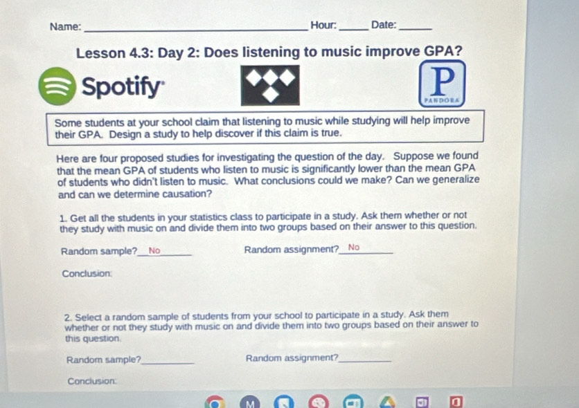 Name:_ Hour: _Date:_ 
Lesson 4.3: Day 2: Does listening to music improve GPA? 
Spotify 
P 
PA N D O RA 
Some students at your school claim that listening to music while studying will help improve 
their GPA. Design a study to help discover if this claim is true. 
Here are four proposed studies for investigating the question of the day. Suppose we found 
that the mean GPA of students who listen to music is significantly lower than the mean GPA 
of students who didn't listen to music. What conclusions could we make? Can we generalize 
and can we determine causation? 
1. Get all the students in your statistics class to participate in a study. Ask them whether or not 
they study with music on and divide them into two groups based on their answer to this question. 
Random sample? No _Random assignment?_ No 
Conclusion 
2. Select a random sample of students from your school to participate in a study. Ask them 
whether or not they study with music on and divide them into two groups based on their answer to 
this question 
Random sample?_ Random assignment?_ 
Conclusion: