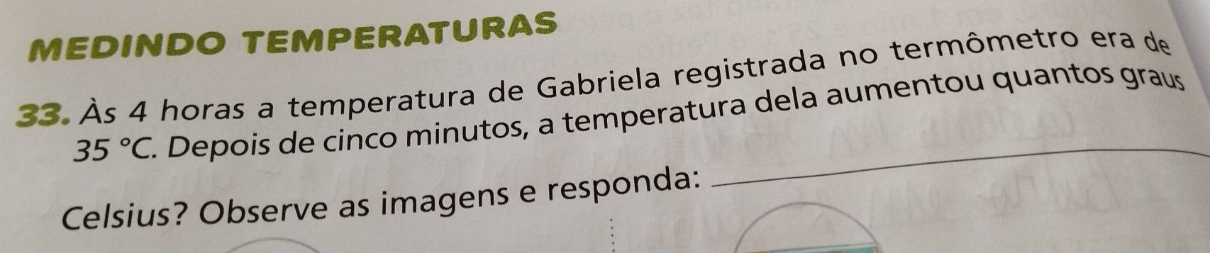 MEDINDO TEMPERATURAS 
33. Às 4 horas a temperatura de Gabriela registrada no termômetro era de 
_
35°C. Depois de cinco minutos, a temperatura dela aumentou quantos graus 
Celsius? Observe as imagens e responda: