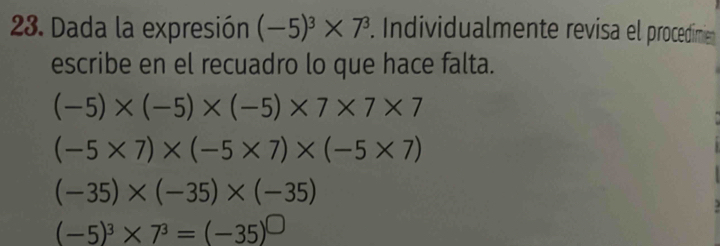 Dada la expresión (-5)^3* 7^3. Individualmente revisa el procedimien
escribe en el recuadro lo que hace falta.
(-5)* (-5)* (-5)* 7* 7* 7
(-5* 7)* (-5* 7)* (-5* 7)
(-35)* (-35)* (-35)
(-5)^3* 7^3=(-35)^□ 