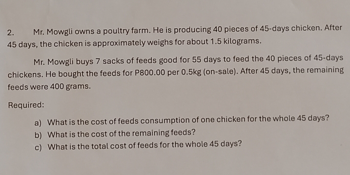 Mr. Mowgli owns a poultry farm. He is producing 40 pieces of 45-days chicken. After
45 days, the chicken is approximately weighs for about 1.5 kilograms. 
Mr. Mowgli buys 7 sacks of feeds good for 55 days to feed the 40 pieces of 45-days
chickens. He bought the feeds for P800.00 per 0.5kg (on-sale). After 45 days, the remaining 
feeds were 400 grams. 
Required: 
a) What is the cost of feeds consumption of one chicken for the whole 45 days? 
b) What is the cost of the remaining feeds? 
c) What is the total cost of feeds for the whole 45 days?