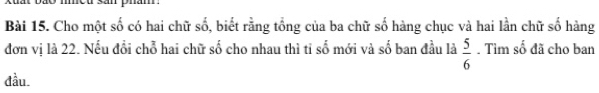 Cho một số có hai chữ số, biết rằng tổng của ba chữ số hàng chục và hai lần chữ số hàng
 5/6 
đơn vị là 22. Nếu đổi chỗ hai chữ số cho nhau thì tỉ số mới và số ban đầu là . Tìm số đã cho ban 
đầu.