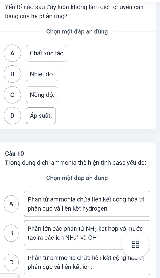 Yếu tố nào sau đây luôn không làm dịch chuyển cân
bằng của hệ phản ứng?
Chọn một đáp án đúng
A Chất xúc tác
B Nhiệt độ.
C Nồng độ.
D Áp suất.
Câu 10
Trong dung dịch, ammonia thể hiện tính base yếu do:
Chọn một đáp án đúng
Phân tử ammonia chứa liên kết cộng hóa trị
A
phân cực và liên kết hydrogen.
B Phần lớn các phân tử NH_3 kết hợp với nước
tạo ra các ion NH_4^+ và OH¯.
Phân tử ammonia chứa liên kết cộng hoa trị
C
phân cực và liên kết ion.