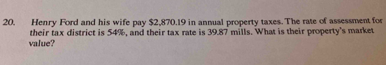 Henry Ford and his wife pay $2,870.19 in annual property taxes. The rate of assessment for 
their tax district is 54%, and their tax rate is 39.87 mills. What is their property's market 
value?